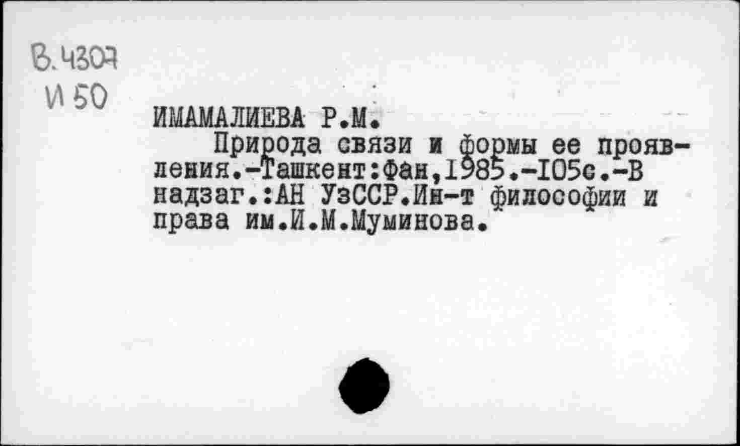 ﻿В.чюэ
И 50
ИМАМАЛИЕВА Р.М.
Природа связи и формы ее проявления. -Ташке нт:Фан,1985.-105с.-В надзаг.:АН УзССР.Ин-т философии и права им.И.М.Муминова.